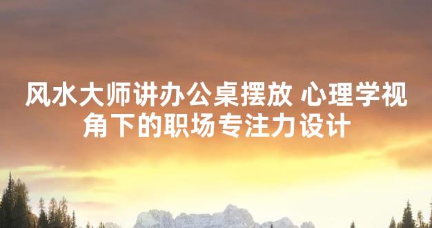 风水大师讲办公桌摆放 心理学视角下的职场专注力设计